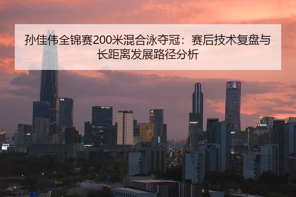 孙佳伟全锦赛200米混合泳夺冠：赛后技术复盘与长距离发展路径分析